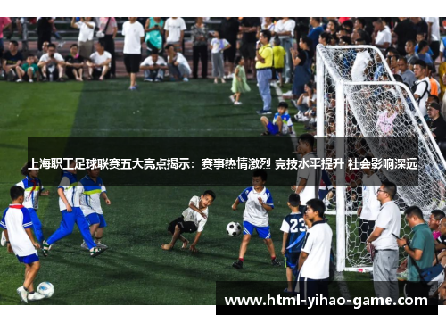 上海职工足球联赛五大亮点揭示：赛事热情激烈 竞技水平提升 社会影响深远