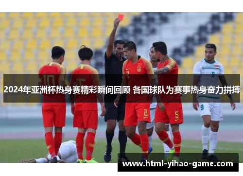 2024年亚洲杯热身赛精彩瞬间回顾 各国球队为赛事热身奋力拼搏