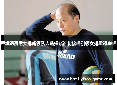 蔡斌退赛后女排新领队人选揭晓谁将接棒引领女排重返巅峰