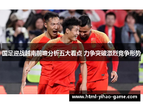 国足迎战越南前瞻分析五大看点 力争突破激烈竞争形势