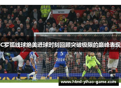 C罗弧线球绝美进球时刻回顾突破极限的巅峰表现