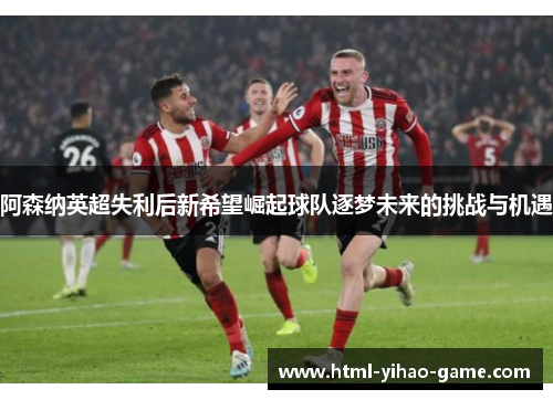 阿森纳英超失利后新希望崛起球队逐梦未来的挑战与机遇