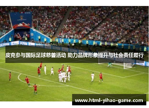 皮克参与国际足球慈善活动 助力品牌形象提升与社会责任履行 皮克参与国际足球慈善活动 助力品牌形象提升与社会责任履行