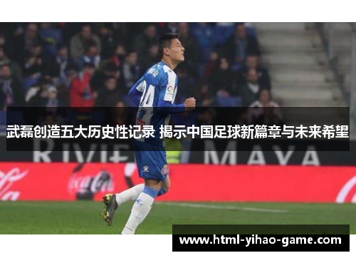 武磊创造五大历史性记录 揭示中国足球新篇章与未来希望