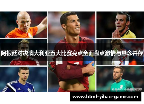 阿根廷对决澳大利亚五大比赛亮点全面盘点激情与悬念并存