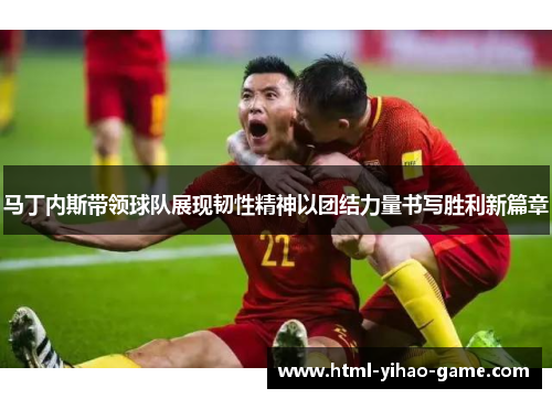 马丁内斯带领球队展现韧性精神以团结力量书写胜利新篇章 马丁内斯带领球队展现韧性精神以团结力量书写胜利新篇章